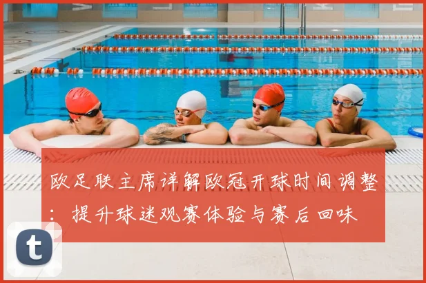 欧足联主席详解欧冠开球时间调整:提升球迷观赛体验与赛后回味