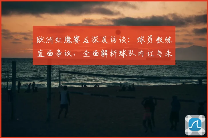 欧洲红魔赛后深度访谈:球员教练直面争议,全面解析球队内讧与未来反思