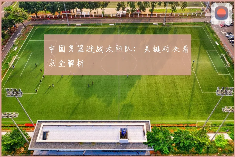 中国男篮迎战太阳队:关键对决看点全解析