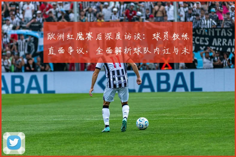 欧洲红魔赛后深度访谈:球员教练直面争议,全面解析球队内讧与未来反思