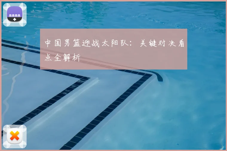 中国男篮迎战太阳队:关键对决看点全解析