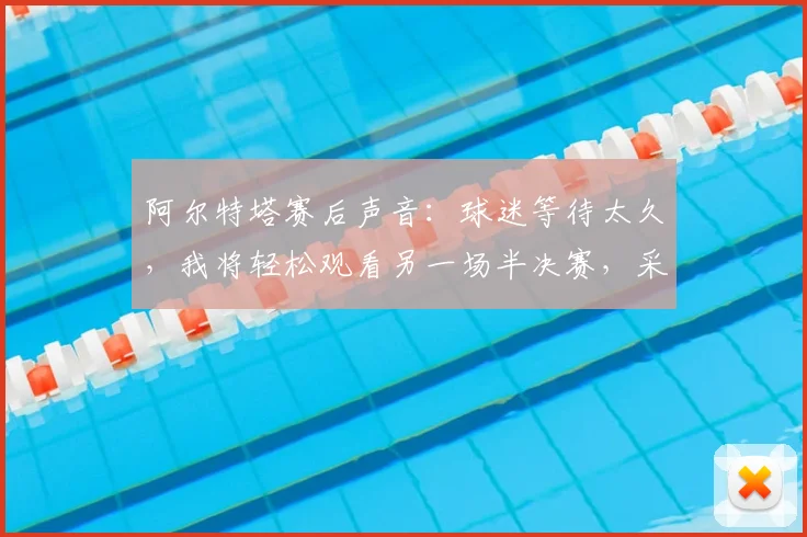 阿尔特塔赛后声音:球迷等待太久,我将轻松观看另一场半决赛,采访完整内容与解读