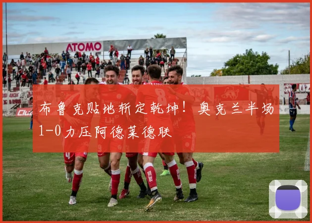 布鲁克贴地斩定乾坤!奥克兰半场1-0力压阿德莱德联
