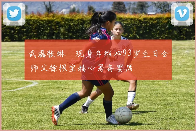 武磊张琳芃现身年维泗93岁生日会 师父徐根宝精心筹备宴席