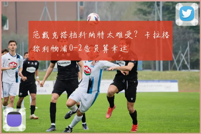 范戴克搭档科纳特太难受?卡拉格称利物浦0-2告负算幸运