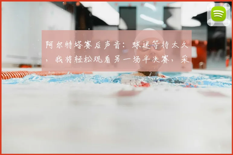 阿尔特塔赛后声音:球迷等待太久,我将轻松观看另一场半决赛,采访完整内容与解读