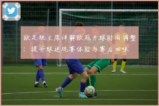 欧足联主席详解欧冠开球时间调整:提升球迷观赛体验与赛后回味